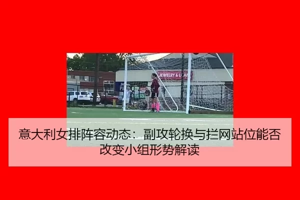 意大利女排阵容动态：副攻轮换与拦网站位能否改变小组形势解读