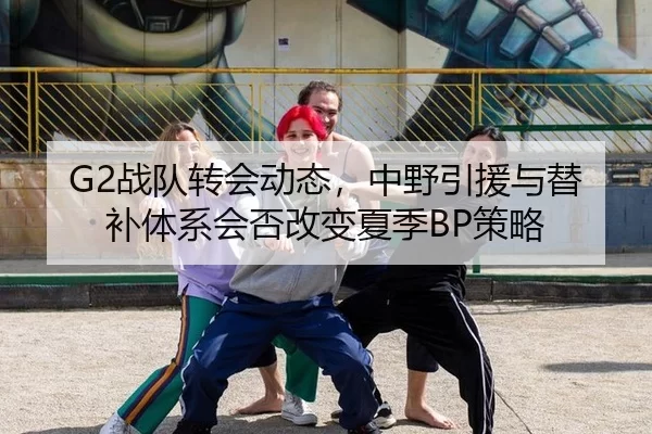 G2战队转会动态，中野引援与替补体系会否改变夏季BP策略